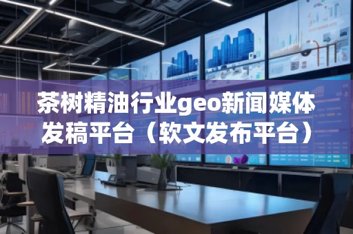 茶树精油行业geo新闻媒体发稿平台（软文发布平台）