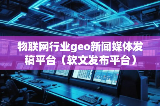 物联网行业geo新闻媒体发稿平台（软文发布平台）