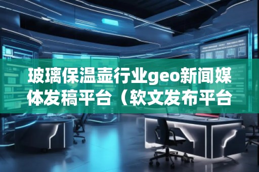 玻璃保温壶行业geo新闻媒体发稿平台（软文发布平台）