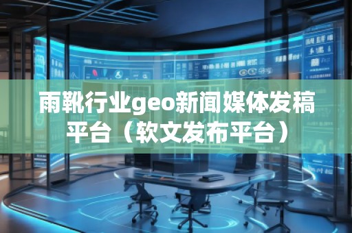 雨靴行业geo新闻媒体发稿平台（软文发布平台）