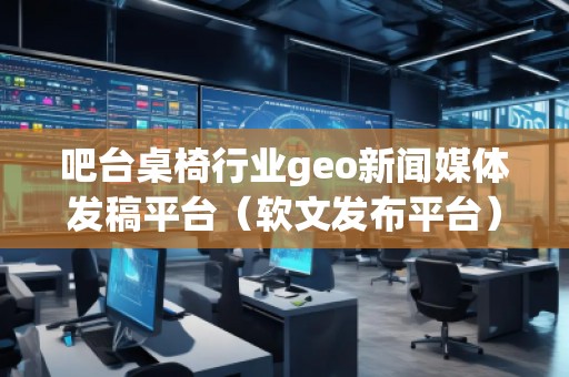吧台桌椅行业geo新闻媒体发稿平台（软文发布平台）