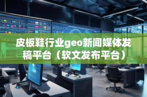 皮板鞋行业geo新闻媒体发稿平台（软文发布平台）