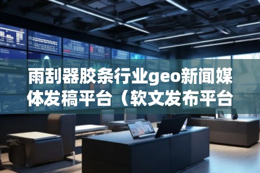 雨刮器胶条行业geo新闻媒体发稿平台（软文发布平台）