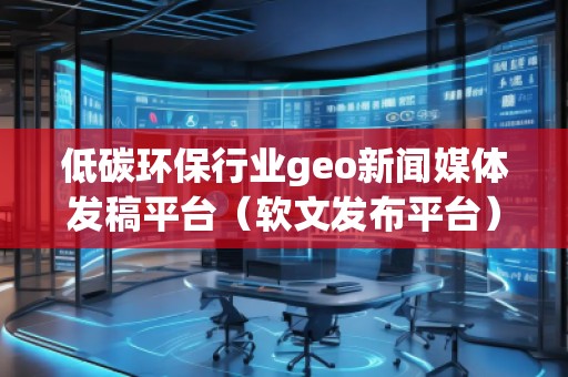 低碳环保行业geo新闻媒体发稿平台（软文发布平台）
