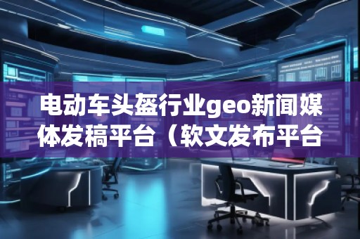 电动车头盔行业geo新闻媒体发稿平台（软文发布平台）