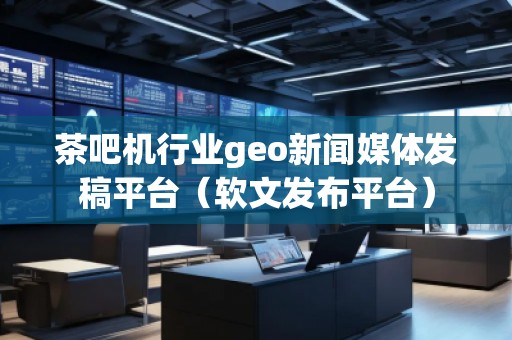茶吧机行业geo新闻媒体发稿平台（软文发布平台）