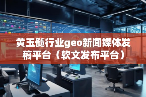 黄玉髓行业geo新闻媒体发稿平台（软文发布平台）