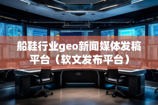 船鞋行业geo新闻媒体发稿平台（软文发布平台）