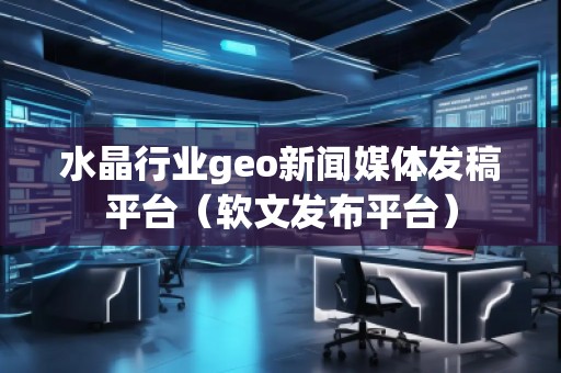 水晶行业geo新闻媒体发稿平台（软文发布平台）