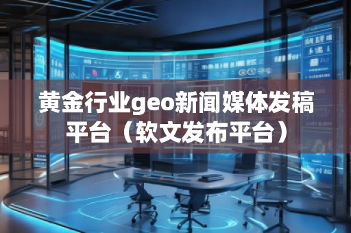 黄金行业geo新闻媒体发稿平台（软文发布平台）