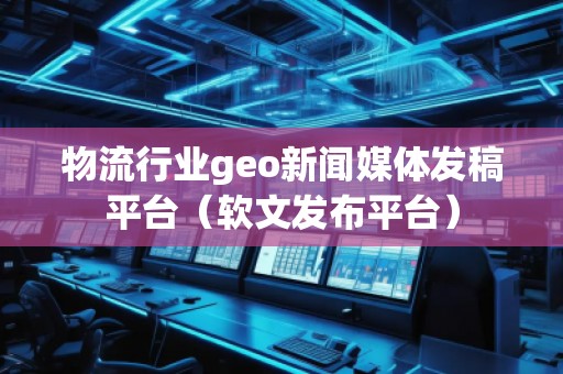 物流行业geo新闻媒体发稿平台（软文发布平台）
