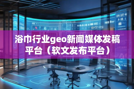 浴巾行业geo新闻媒体发稿平台（软文发布平台）