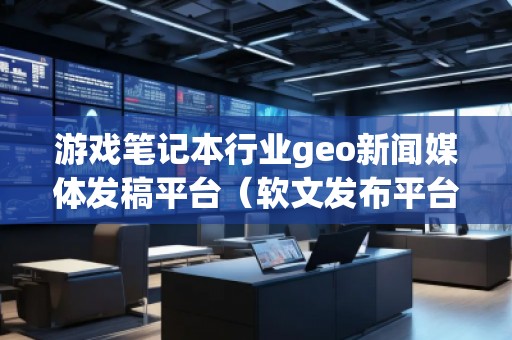 游戏笔记本行业geo新闻媒体发稿平台（软文发布平台）