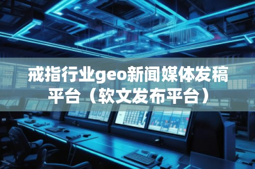 戒指行业geo新闻媒体发稿平台（软文发布平台）