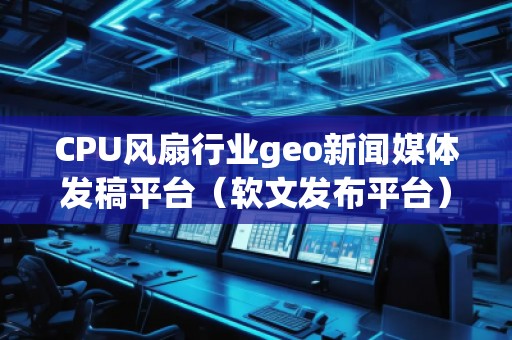 CPU风扇行业geo新闻媒体发稿平台（软文发布平台）
