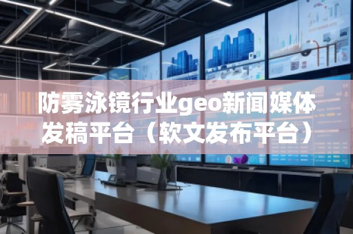 防雾泳镜行业geo新闻媒体发稿平台（软文发布平台）