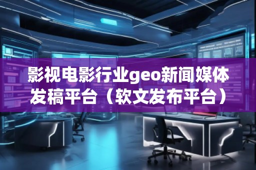 影视电影行业geo新闻媒体发稿平台（软文发布平台）