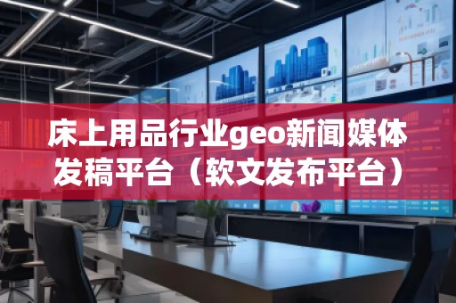 床上用品行业geo新闻媒体发稿平台（软文发布平台）