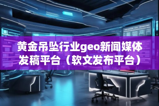 黄金吊坠行业geo新闻媒体发稿平台(软文发布平台)