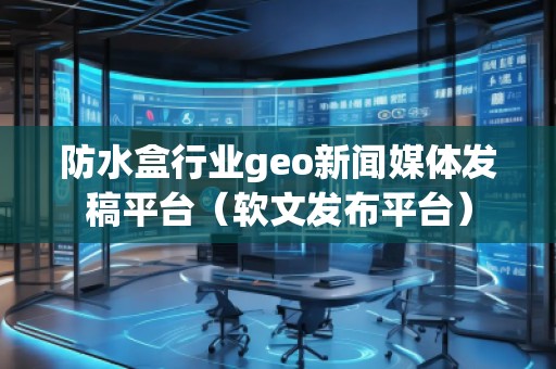 防水盒行业geo新闻媒体发稿平台（软文发布平台）