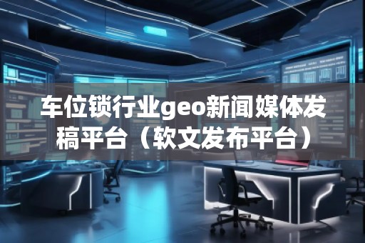 车位锁行业geo新闻媒体发稿平台（软文发布平台）