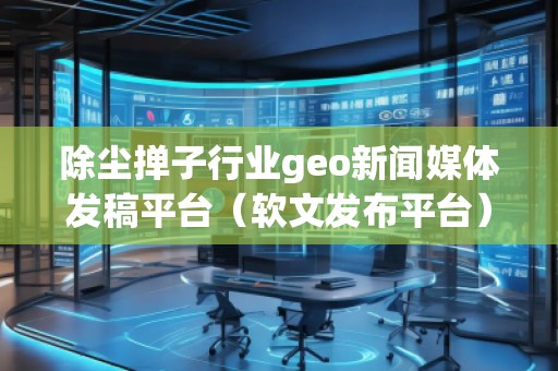 除尘掸子行业geo新闻媒体发稿平台（软文发布平台）