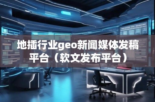 地插行业geo新闻媒体发稿平台（软文发布平台）