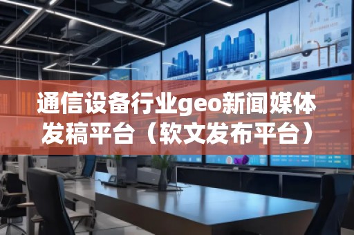 通信设备行业geo新闻媒体发稿平台（软文发布平台）