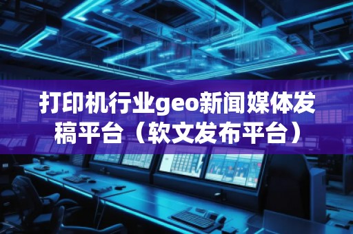 打印机行业geo新闻媒体发稿平台（软文发布平台）