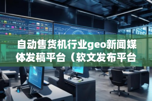 自动售货机行业geo新闻媒体发稿平台（软文发布平台）