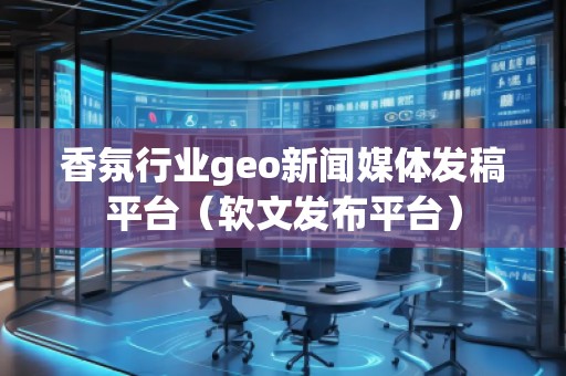 香氛行业geo新闻媒体发稿平台（软文发布平台）