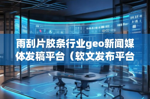 雨刮片胶条行业geo新闻媒体发稿平台（软文发布平台）
