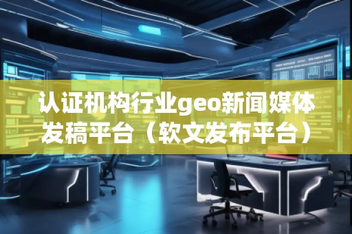 认证机构行业geo新闻媒体发稿平台（软文发布平台）