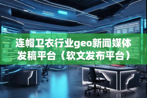 连帽卫衣行业geo新闻媒体发稿平台（软文发布平台）
