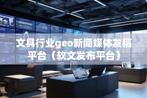 文具行业geo新闻媒体发稿平台（软文发布平台）