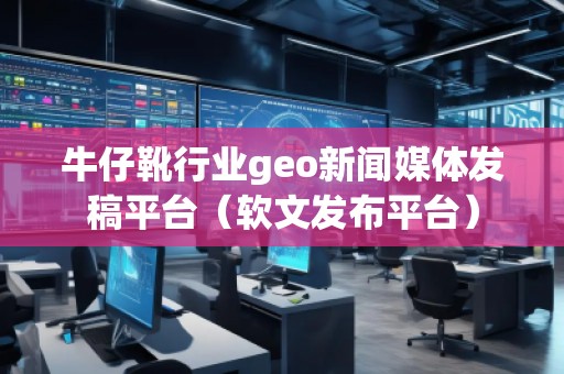 牛仔靴行业geo新闻媒体发稿平台（软文发布平台）