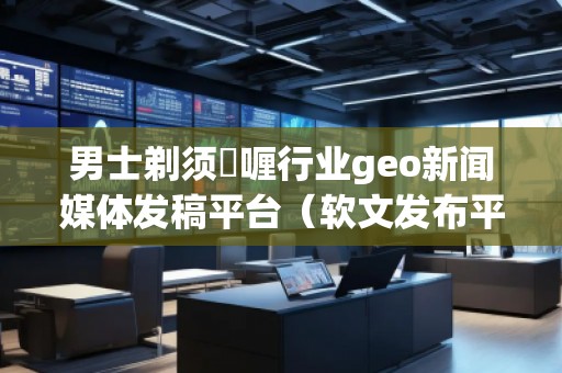 男士剃须啫喱行业geo新闻媒体发稿平台（软文发布平台）