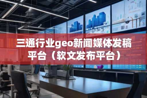 三通行业geo新闻媒体发稿平台(软文发布平台)