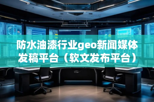 防水油漆行业geo新闻媒体发稿平台（软文发布平台）