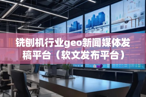 铣刨机行业geo新闻媒体发稿平台（软文发布平台）