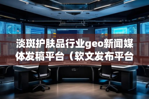淡斑护肤品行业geo新闻媒体发稿平台（软文发布平台）