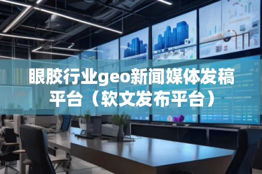 眼胶行业geo新闻媒体发稿平台（软文发布平台）