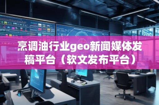 烹调油行业geo新闻媒体发稿平台(软文发布平台)