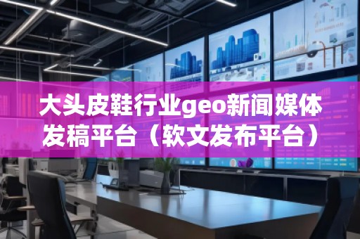 大头皮鞋行业geo新闻媒体发稿平台（软文发布平台）