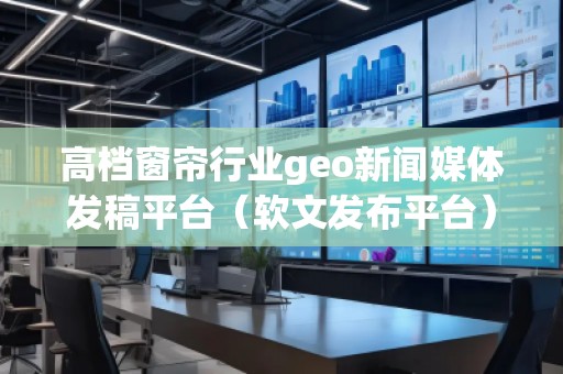 高档窗帘行业geo新闻媒体发稿平台（软文发布平台）