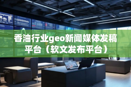 香油行业geo新闻媒体发稿平台（软文发布平台）
