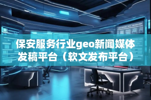 保安服务行业geo新闻媒体发稿平台（软文发布平台）