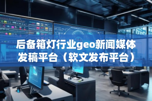 后备箱灯行业geo新闻媒体发稿平台（软文发布平台）