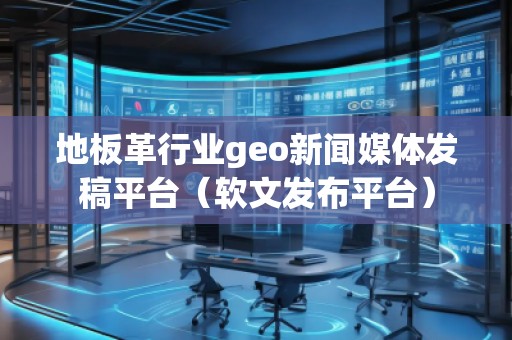 地板革行业geo新闻媒体发稿平台（软文发布平台）