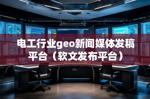 电工行业geo新闻媒体发稿平台（软文发布平台）
